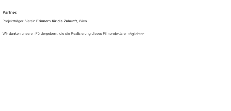 

Partner:

Projektträger: Verein Erinnern für die Zukunft, Wien


Wir danken unseren Fördergebern, die die Realisierung dieses Filmprojekts ermöglichten:


Nationalfonds der Republik Österreich für Opfer des Nationalsozialismus

Zukunftsfonds der Republik Österreich

Stadt Villach

Bundesministerium für Unterricht, Kunst und Kultur

